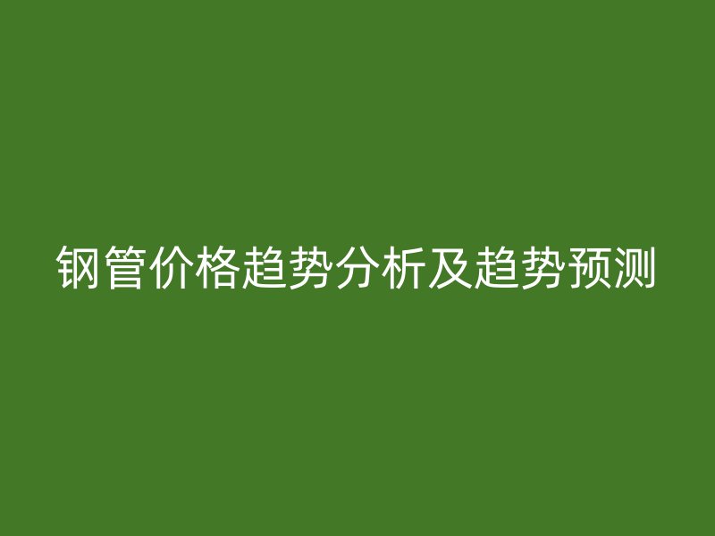 钢管价格趋势分析及趋势预测