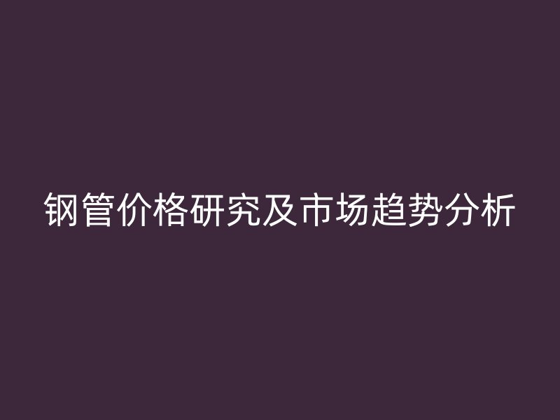 钢管价格研究及市场趋势分析