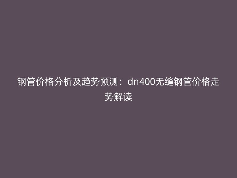 钢管价格分析及趋势预测：dn400无缝钢管价格走势解读