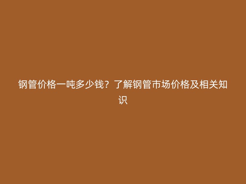 钢管价格一吨多少钱？了解钢管市场价格及相关知识