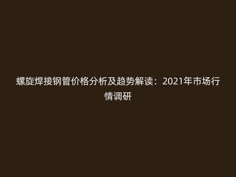 螺旋焊接钢管价格分析及趋势解读：2021年市场行情调研