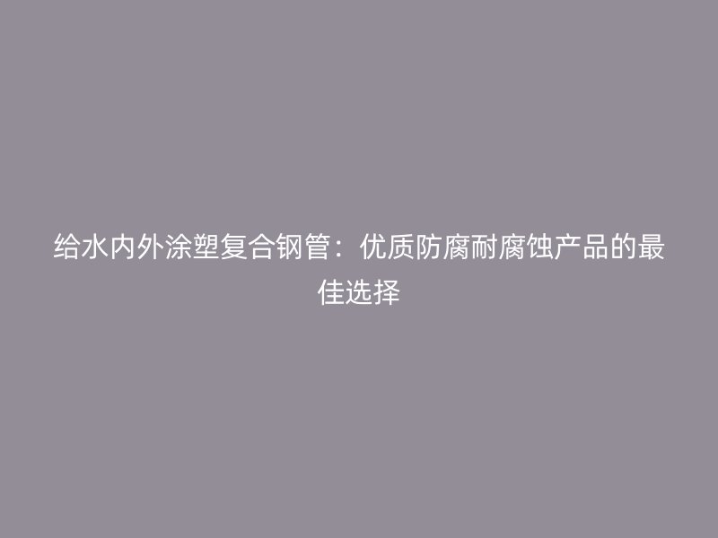 给水内外涂塑复合钢管：优质防腐耐腐蚀产品的最佳选择