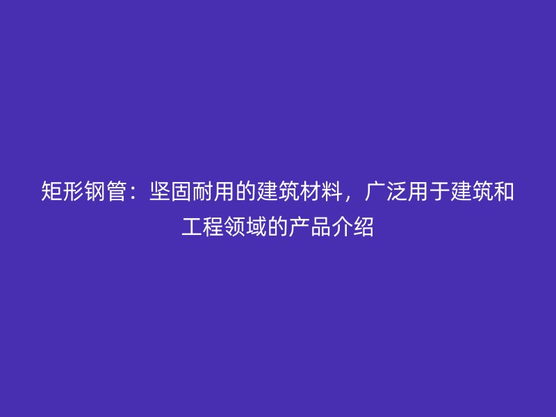 矩形钢管：坚固耐用的建筑材料，广泛用于建筑和工程领域的产品介绍
