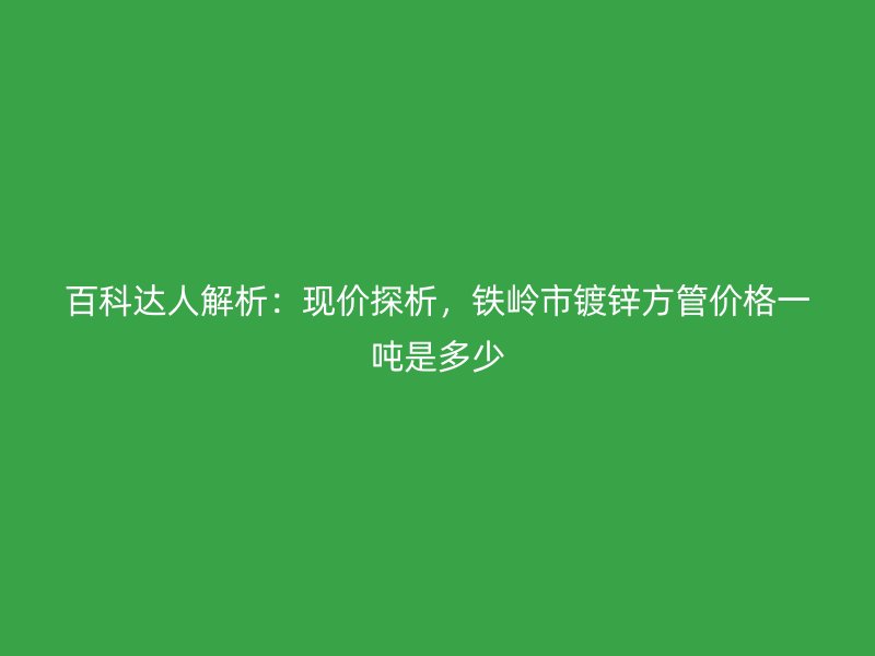 百科达人解析：现价探析，铁岭市镀锌方管价格一吨是多少