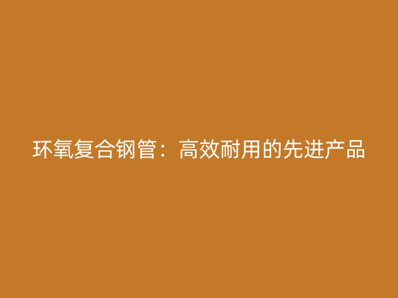 环氧复合钢管：高效耐用的先进产品