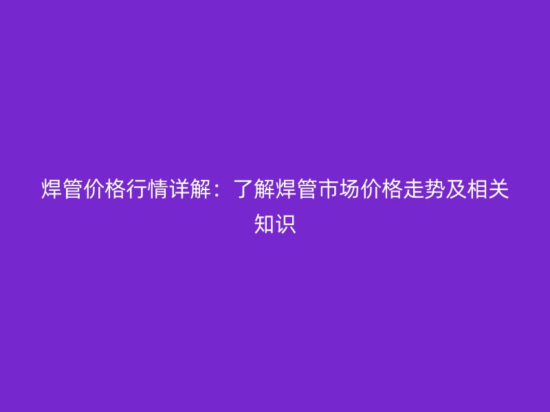 焊管价格行情详解：了解焊管市场价格走势及相关知识