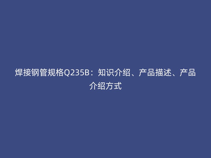 焊接钢管规格Q235B：知识介绍、产品描述、产品介绍方式
