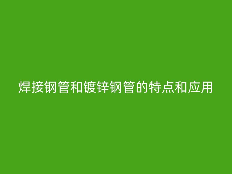 焊接钢管和镀锌钢管的特点和应用