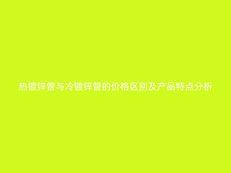 热镀锌管与冷镀锌管的价格区别及产品特点分析
