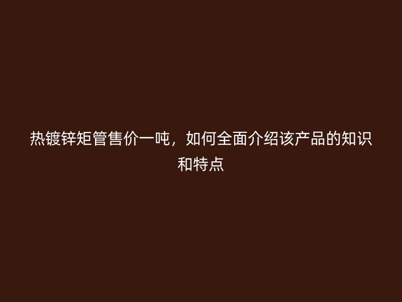 热镀锌矩管售价一吨，如何全面介绍该产品的知识和特点