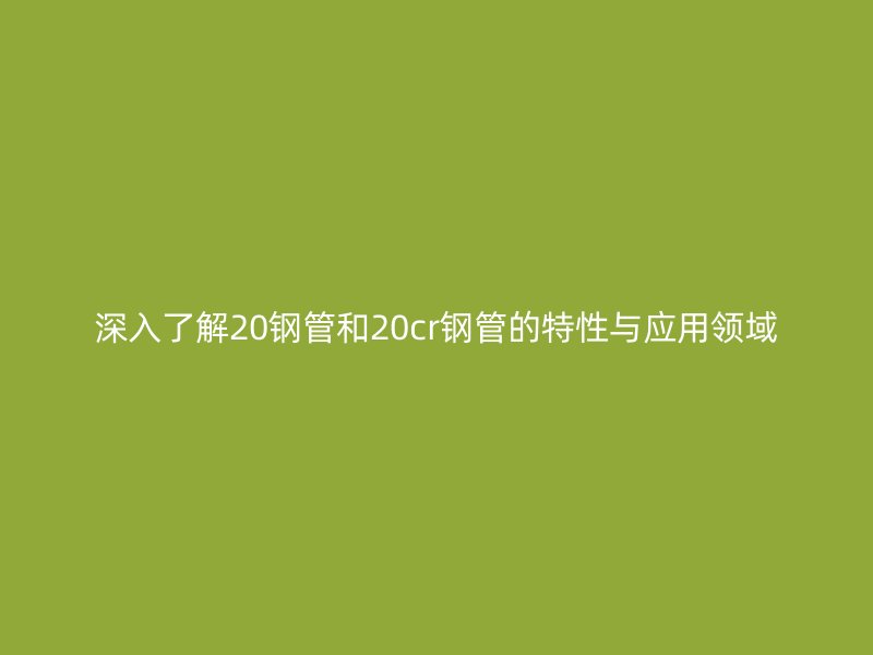 深入了解20钢管和20cr钢管的特性与应用领域