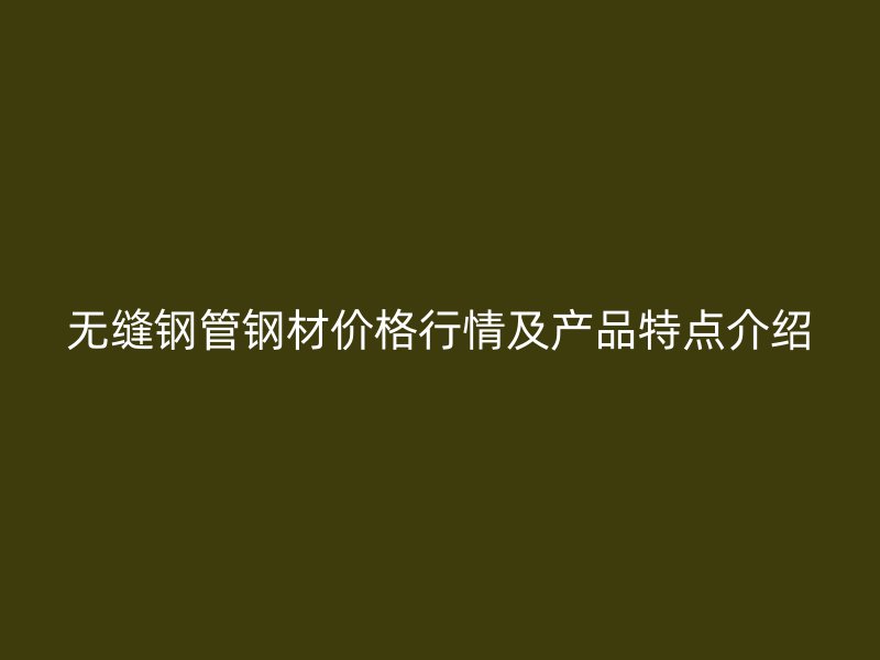 无缝钢管钢材价格行情及产品特点介绍