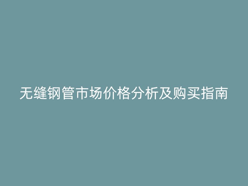 无缝钢管市场价格分析及购买指南