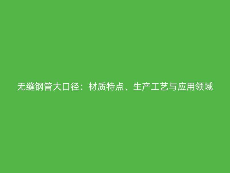 无缝钢管大口径：材质特点、生产工艺与应用领域