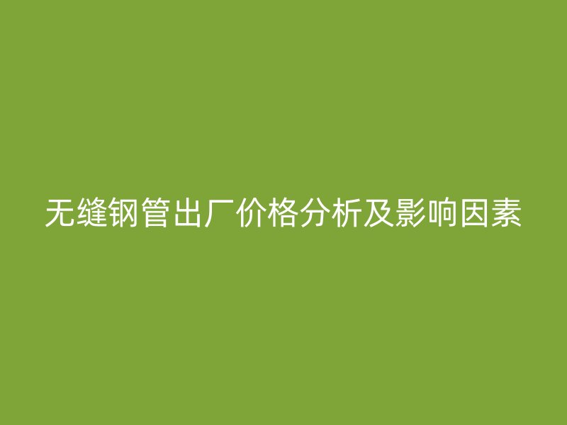 无缝钢管出厂价格分析及影响因素