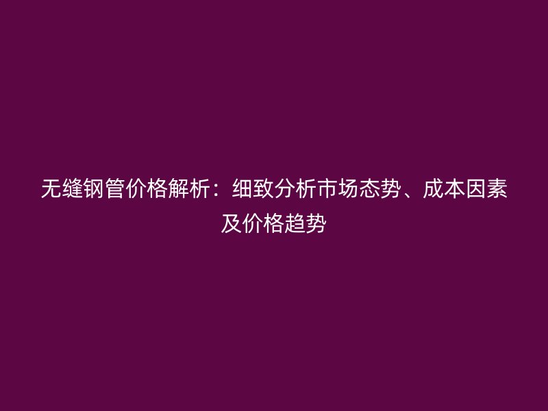 无缝钢管价格解析：细致分析市场态势、成本因素及价格趋势
