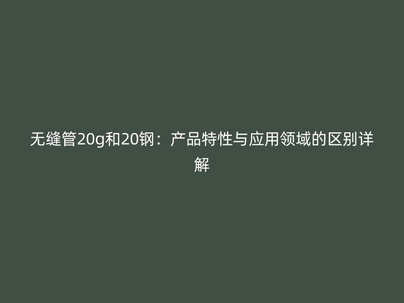 无缝管20g和20钢：产品特性与应用领域的区别详解
