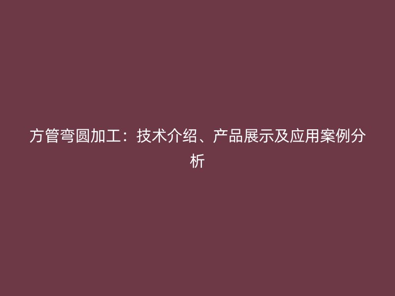 方管弯圆加工：技术介绍、产品展示及应用案例分析