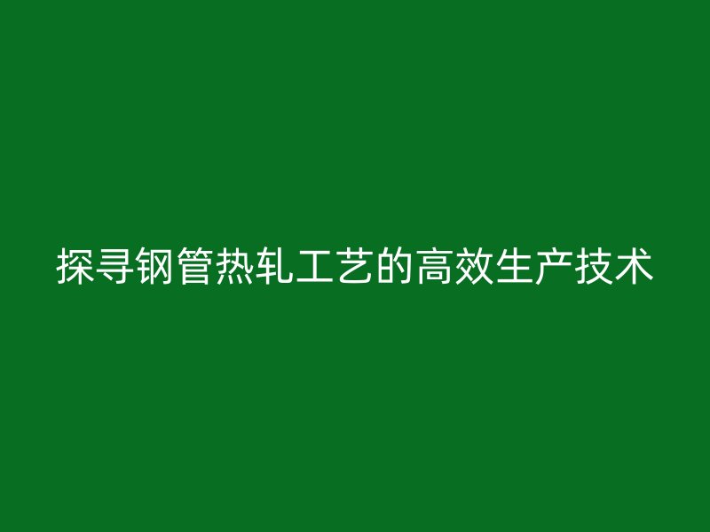 探寻钢管热轧工艺的高效生产技术