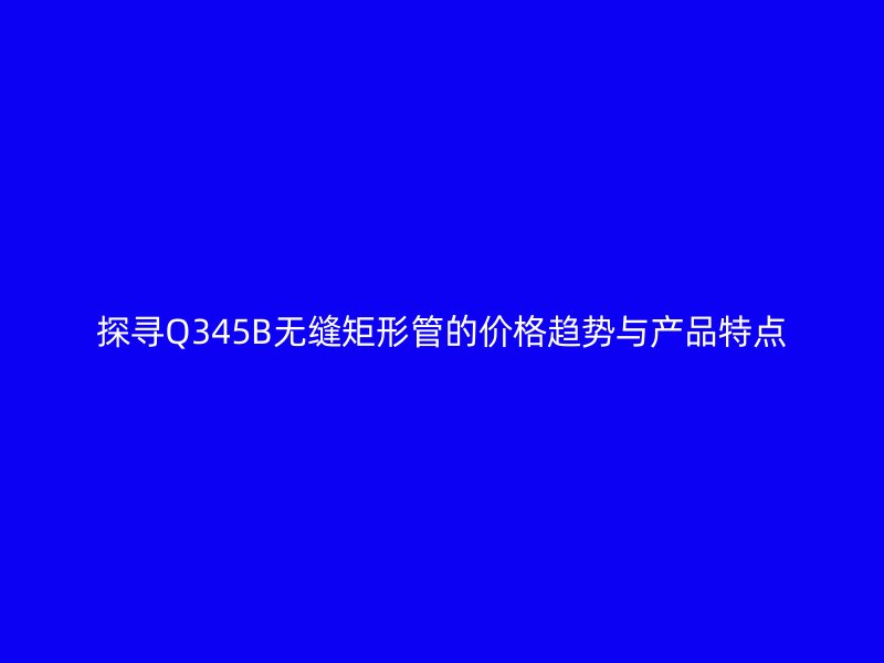 探寻Q345B无缝矩形管的价格趋势与产品特点
