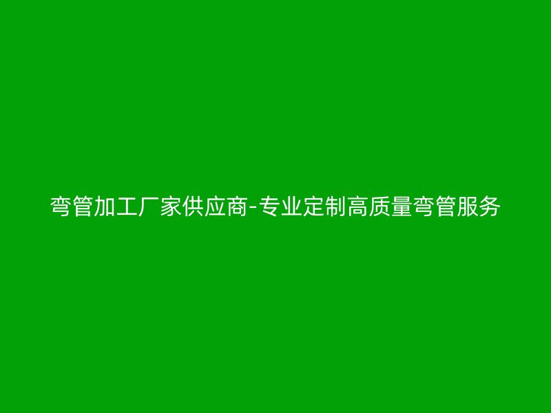 弯管加工厂家供应商-专业定制高质量弯管服务