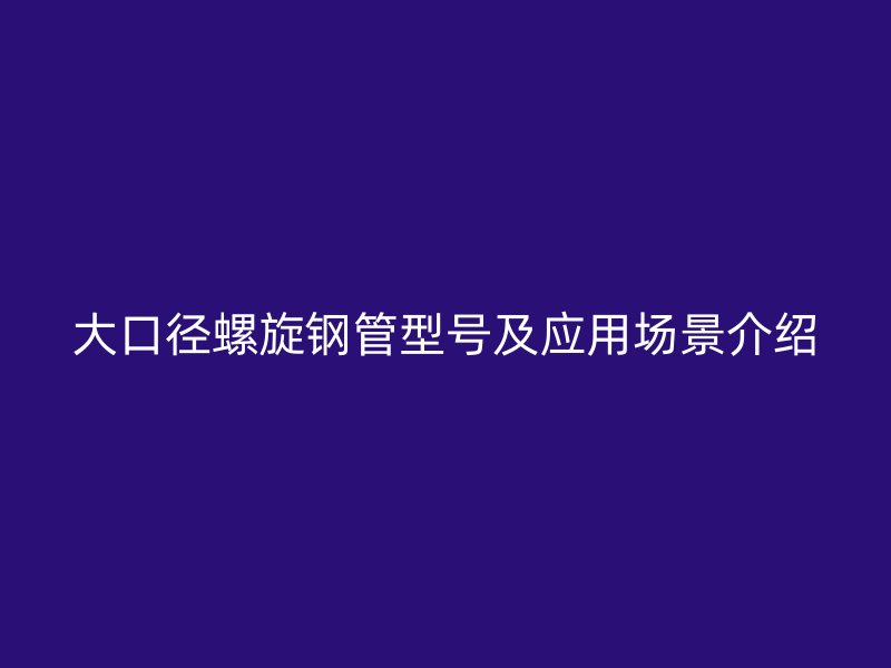 大口径螺旋钢管型号及应用场景介绍