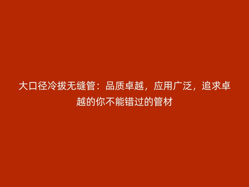 大口径冷拔无缝管：品质卓越，应用广泛，追求卓越的你不能错过的管材
