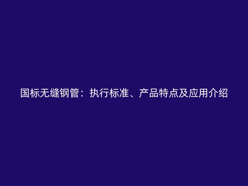 国标无缝钢管：执行标准、产品特点及应用介绍