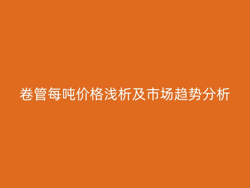 卷管每吨价格浅析及市场趋势分析