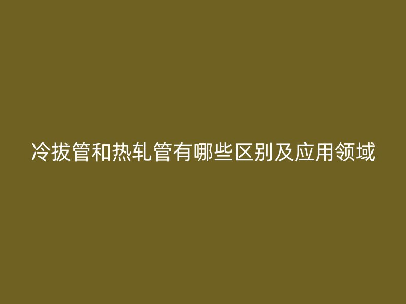 冷拔管和热轧管有哪些区别及应用领域
