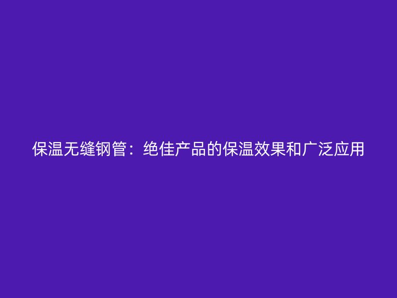 保温无缝钢管：绝佳产品的保温效果和广泛应用
