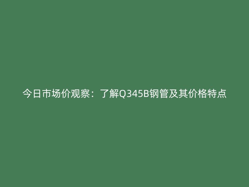 今日市场价观察：了解Q345B钢管及其价格特点