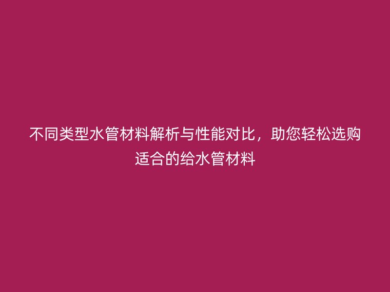 不同类型水管材料解析与性能对比，助您轻松选购适合的给水管材料
