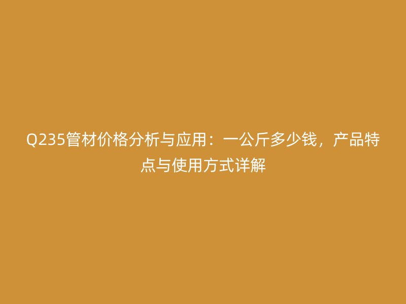 Q235管材价格分析与应用：一公斤多少钱，产品特点与使用方式详解