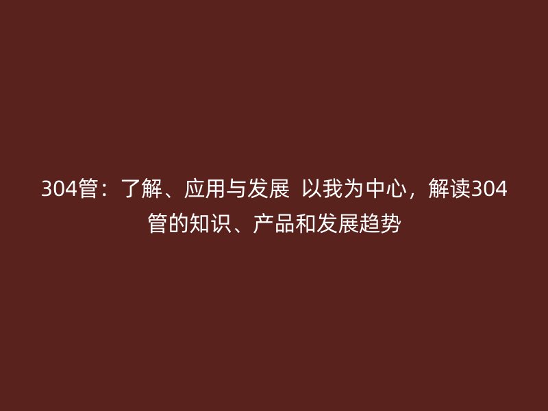 304管：了解、应用与发展  以我为中心，解读304管的知识、产品和发展趋势