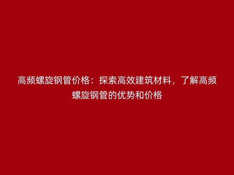 高频螺旋钢管价格：探索高效建筑材料，了解高频螺旋钢管的优势和价格
