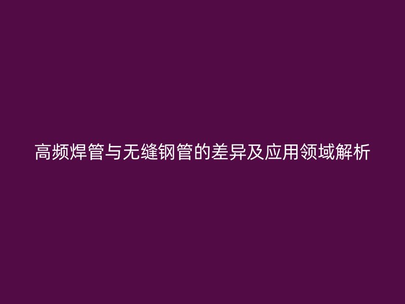 高频焊管与无缝钢管的差异及应用领域解析