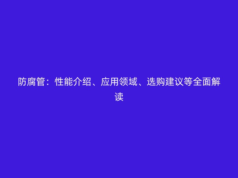 防腐管：性能介绍、应用领域、选购建议等全面解读