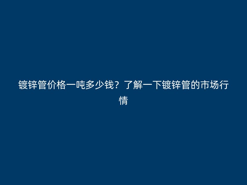 镀锌管价格一吨多少钱？了解一下镀锌管的市场行情
