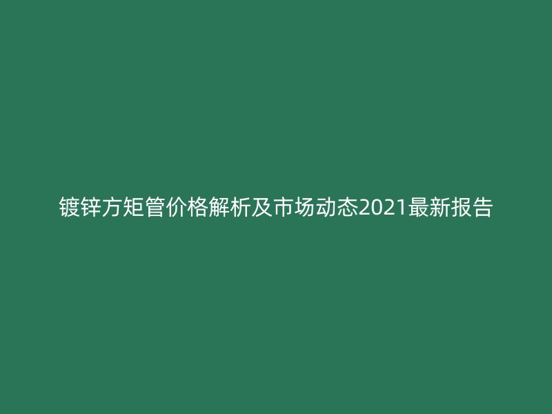 镀锌方矩管价格解析及市场动态2021最新报告