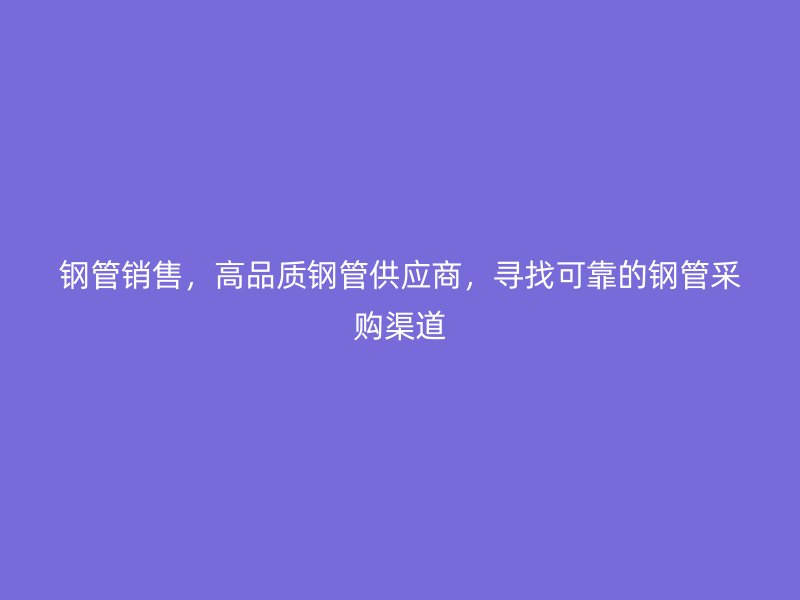 钢管销售，高品质钢管供应商，寻找可靠的钢管采购渠道