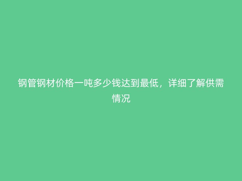 钢管钢材价格一吨多少钱达到最低，详细了解供需情况