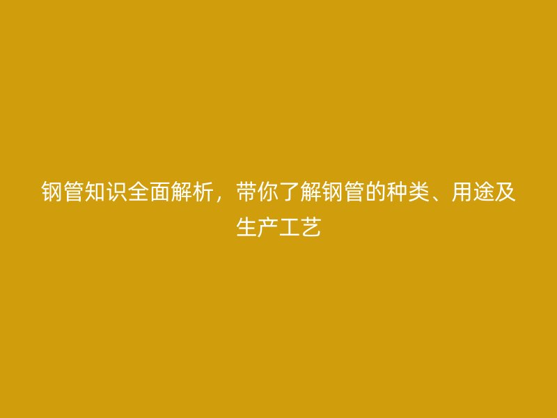钢管知识全面解析，带你了解钢管的种类、用途及生产工艺