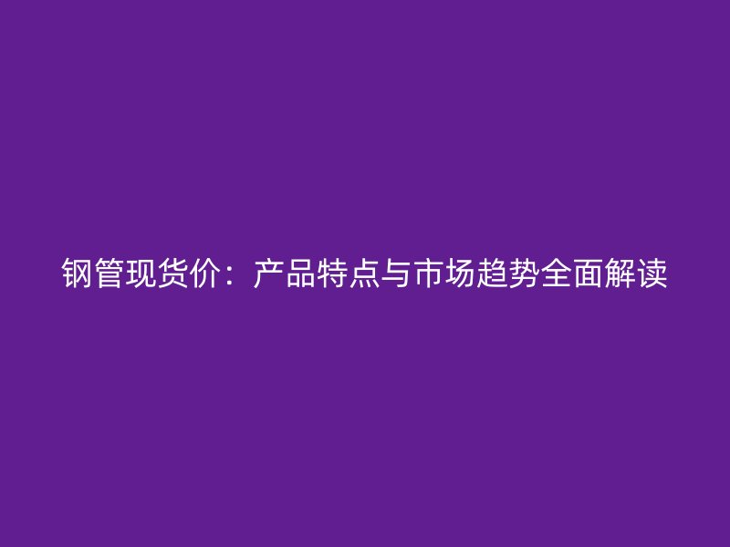 钢管现货价：产品特点与市场趋势全面解读
