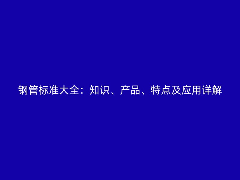钢管标准大全：知识、产品、特点及应用详解