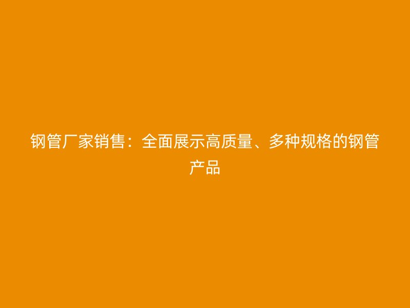 钢管厂家销售：全面展示高质量、多种规格的钢管产品