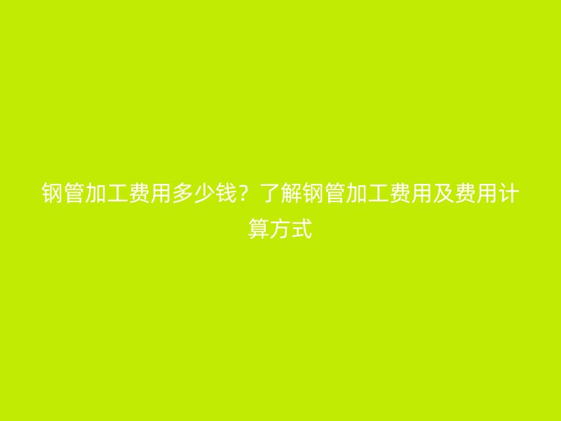 钢管加工费用多少钱？了解钢管加工费用及费用计算方式