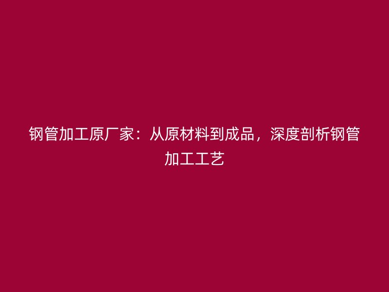 钢管加工原厂家：从原材料到成品，深度剖析钢管加工工艺