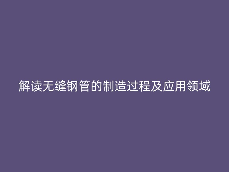 解读无缝钢管的制造过程及应用领域