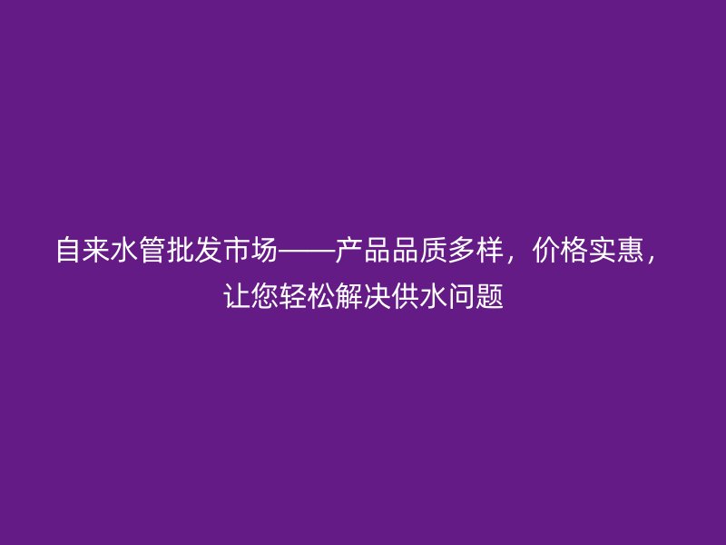自来水管批发市场——产品品质多样，价格实惠，让您轻松解决供水问题